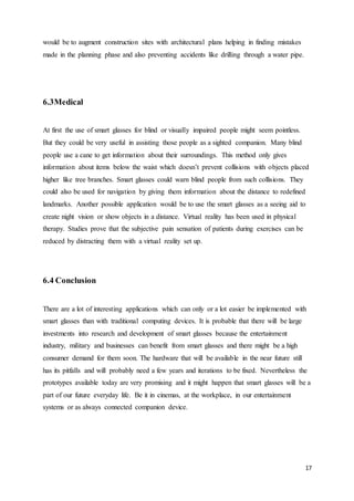 17
would be to augment construction sites with architectural plans helping in finding mistakes
made in the planning phase and also preventing accidents like drilling through a water pipe.
6.3Medical
At first the use of smart glasses for blind or visually impaired people might seem pointless.
But they could be very useful in assisting those people as a sighted companion. Many blind
people use a cane to get information about their surroundings. This method only gives
information about items below the waist which doesn’t prevent collisions with objects placed
higher like tree branches. Smart glasses could warn blind people from such collisions. They
could also be used for navigation by giving them information about the distance to redefined
landmarks. Another possible application would be to use the smart glasses as a seeing aid to
create night vision or show objects in a distance. Virtual reality has been used in physical
therapy. Studies prove that the subjective pain sensation of patients during exercises can be
reduced by distracting them with a virtual reality set up.
6.4 Conclusion
There are a lot of interesting applications which can only or a lot easier be implemented with
smart glasses than with traditional computing devices. It is probable that there will be large
investments into research and development of smart glasses because the entertainment
industry, military and businesses can benefit from smart glasses and there might be a high
consumer demand for them soon. The hardware that will be available in the near future still
has its pitfalls and will probably need a few years and iterations to be fixed. Nevertheless the
prototypes available today are very promising and it might happen that smart glasses will be a
part of our future everyday life. Be it in cinemas, at the workplace, in our entertainment
systems or as always connected companion device.
 
