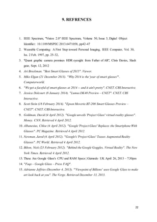 22
9. REFRENCES
1. IEEE Spectrum, "Vision 2.0" IEEE Spectrum, Volume 50, Issue 3, Digital Object
Identifier: 10.1109/MSPEC.2013.6471058, pp42-47
2. Wearable Computing: A First Step toward Personal Imaging, IEEE Computer, Vol. 30,
Iss. 2 Feb. 1997, pp. 25-32,
3. "Quant graphic camera promises HDR eyesight from Father of AR", Chris Davies, Slash
gear, Sept. 12, 2012
4. Ari Brockman. "Best Smart Glasses of 2015". Viewer.
5. Mike Elgan (21 December 2013). "Why 2014 is the 'year of smart glasses'".
Computerworld.
6. "We get a faceful of smart glasses at 2014 -- and it ain't pretty". CNET. CBS Interactive.
7. Jessica Dolcourt (8 January 2014). "Lumus DK40 Preview – CNET". CNET. CBS
Interactive.
8. Scott Stein (18 February 2014). "Epson Moverio BT-200 Smart Glasses Preview –
CNET". CNET. CBS Interactive.
9. Goldman, David (4 April 2012). "Google unveils 'Project Glass' virtual-reality glasses".
Money. CNN. Retrieved 4 April 2012.
10. Albanesius, Chloe (4 April 2012). "Google 'Project Glass' Replaces the Smartphone With
Glasses". PC Magazine. Retrieved 4 April 2012.
11. Newman, Jared (4 April 2012). "Google's 'Project Glass' Teases Augmented Reality
Glasses". PC World. Retrieved 4 April 2012.
12. Bilton, Nick (23 February 2012). "Behind the Google Goggles, Virtual Reality". The New
York Times. Retrieved 4 April 2012.
13. These Are Google Glass's CPU and RAM Specs | Gizmodo UK April 26, 2013 – 7:30pm
14. "Faqs – Google Glass – Press FAQ".
15. Adrianne Jeffries (December 4, 2013). "'Viewpoint of Billions' uses Google Glass to make
art look back at you". The Verge. Retrieved December 13, 2013.
 