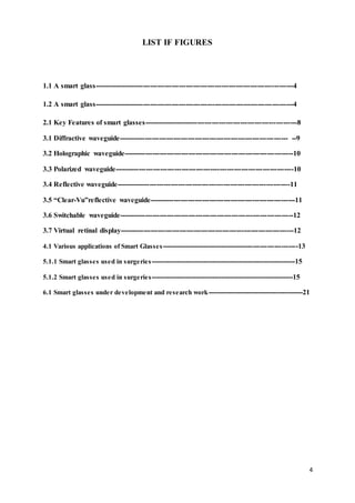 4
LIST IF FIGURES
1.1 A smart glass------------------------------------------------------------------------------------4
1.2 A smart glass------------------------------------------------------------------------------------4
2.1 Key Features of smart glasses-----------------------------------------------------------------8
3.1 Diffractive waveguide----------------------------------------------------------------------- --9
3.2 Holographic waveguide-----------------------------------------------------------------------10
3.3 Polarized waveguide---------------------------------------------------------------------------10
3.4 Reflective waveguide-------------------------------------------------------------------------11
3.5 “Clear-Vu”reflective waveguide-------------------------------------------------------------11
3.6 Switchable waveguide-------------------------------------------------------------------------12
3.7 Virtual retinal display-------------------------------------------------------------------------12
4.1 Various applications of Smart Glasses-----------------------------------------------------------13
5.1.1 Smart glasses used in surgeries----------------------------------------------------------------15
5.1.2 Smart glasses used in surgeries---------------------------------------------------------------15
6.1 Smart glasses under development and research work------------------------------------------21
 