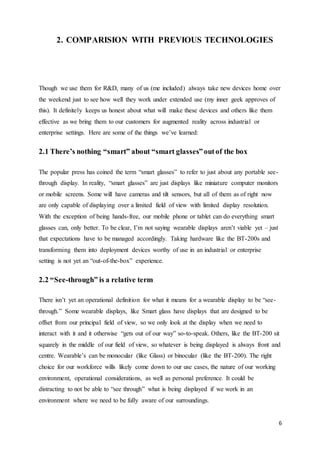 6
2. COMPARISION WITH PREVIOUS TECHNOLOGIES
Though we use them for R&D, many of us (me included) always take new devices home over
the weekend just to see how well they work under extended use (my inner geek approves of
this). It definitely keeps us honest about what will make these devices and others like them
effective as we bring them to our customers for augmented reality across industrial or
enterprise settings. Here are some of the things we’ve learned:
2.1 There’s nothing “smart” about “smart glasses”outof the box
The popular press has coined the term “smart glasses” to refer to just about any portable see-
through display. In reality, “smart glasses” are just displays like miniature computer monitors
or mobile screens. Some will have cameras and tilt sensors, but all of them as of right now
are only capable of displaying over a limited field of view with limited display resolution.
With the exception of being hands-free, our mobile phone or tablet can do everything smart
glasses can, only better. To be clear, I’m not saying wearable displays aren’t viable yet – just
that expectations have to be managed accordingly. Taking hardware like the BT-200s and
transforming them into deployment devices worthy of use in an industrial or enterprise
setting is not yet an “out-of-the-box” experience.
2.2 “See-through” is a relative term
There isn’t yet an operational definition for what it means for a wearable display to be “see-
through.” Some wearable displays, like Smart glass have displays that are designed to be
offset from our principal field of view, so we only look at the display when we need to
interact with it and it otherwise “gets out of our way” so-to-speak. Others, like the BT-200 sit
squarely in the middle of our field of view, so whatever is being displayed is always front and
centre. Wearable’s can be monocular (like Glass) or binocular (like the BT-200). The right
choice for our workforce wills likely come down to our use cases, the nature of our working
environment, operational considerations, as well as personal preference. It could be
distracting to not be able to “see through” what is being displayed if we work in an
environment where we need to be fully aware of our surroundings.
 