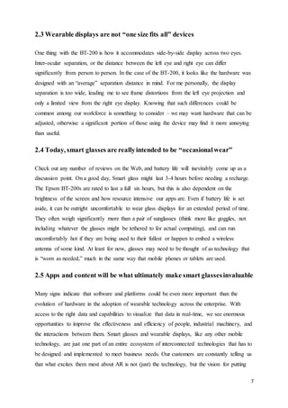 7
2.3 Wearable displays are not “one size fits all” devices
One thing with the BT-200 is how it accommodates side-by-side display across two eyes.
Inter-ocular separation, or the distance between the left eye and right eye can differ
significantly from person to person. In the case of the BT-200, it looks like the hardware was
designed with an “average” separation distance in mind. For me personally, the display
separation is too wide, leading me to see frame distortions from the left eye projection and
only a limited view from the right eye display. Knowing that such differences could be
common among our workforce is something to consider – we may want hardware that can be
adjusted, otherwise a significant portion of those using the device may find it more annoying
than useful.
2.4 Today, smart glasses are reallyintended to be “occasionalwear”
Check out any number of reviews on the Web, and battery life will inevitably come up as a
discussion point. On a good day, Smart glass might last 3-4 hours before needing a recharge.
The Epson BT-200s are rated to last a full six hours, but this is also dependent on the
brightness of the screen and how resource intensive our apps are. Even if battery life is set
aside, it can be outright uncomfortable to wear glass displays for an extended period of time.
They often weigh significantly more than a pair of sunglasses (think more like goggles, not
including whatever the glasses might be tethered to for actual computing), and can run
uncomfortably hot if they are being used to their fullest or happen to embed a wireless
antenna of some kind. At least for now, glasses may need to be thought of as technology that
is “worn as needed,” much in the same way that mobile phones or tablets are used.
2.5 Apps and content will be what ultimately make smart glassesinvaluable
Many signs indicate that software and platforms could be even more important than the
evolution of hardware in the adoption of wearable technology across the enterprise. With
access to the right data and capabilities to visualize that data in real-time, we see enormous
opportunities to improve the effectiveness and efficiency of people, industrial machinery, and
the interactions between them. Smart glasses and wearable displays, like any other mobile
technology, are just one part of an entire ecosystem of interconnected technologies that has to
be designed and implemented to meet business needs. Our customers are constantly telling us
that what excites them most about AR is not (just) the technology, but the vision for putting
 