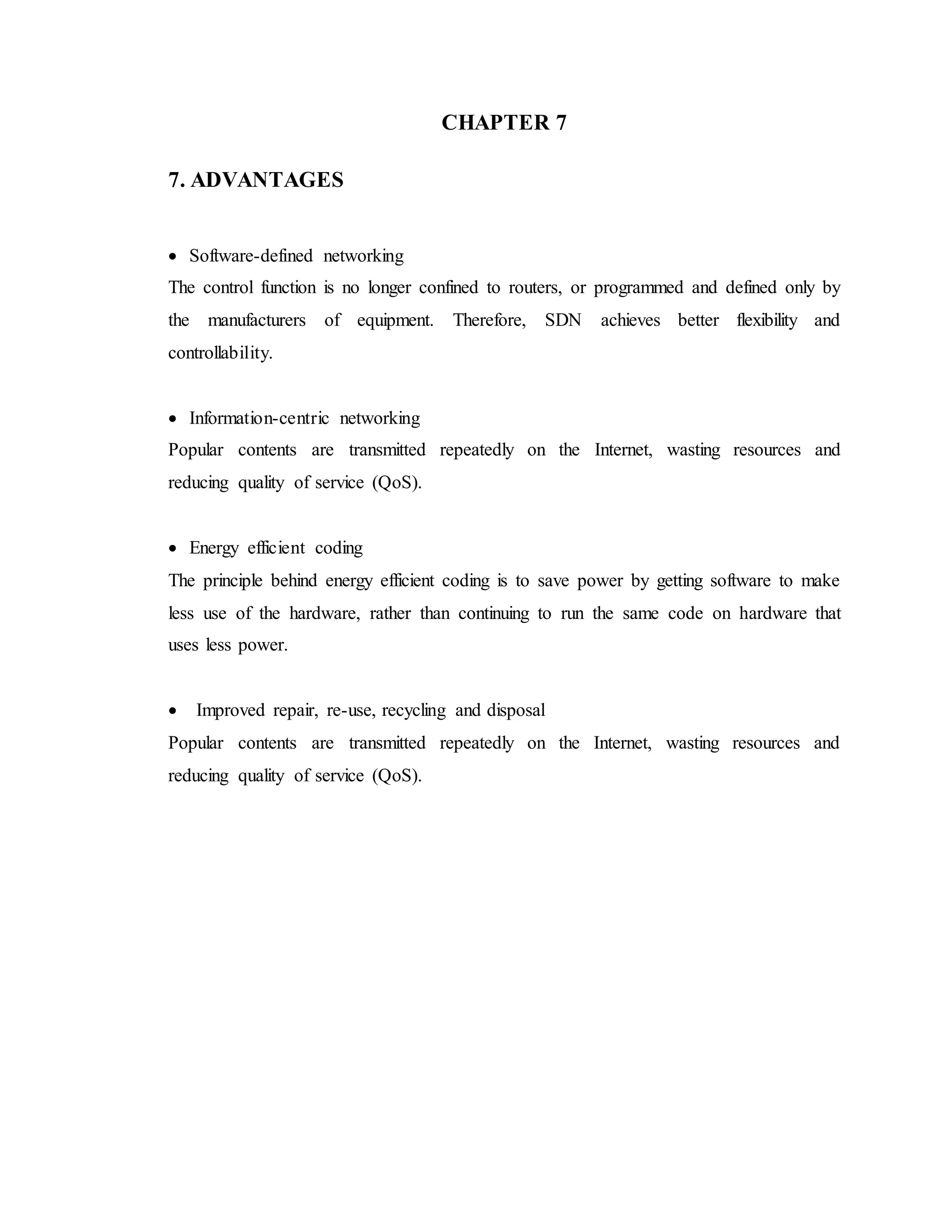 CHAPTER 7
7. ADVANTAGES
 Software-defined networking
The control function is no longer confined to routers, or programmed and defined only by
the manufacturers of equipment. Therefore, SDN achieves better flexibility and
controllability.
 Information-centric networking
Popular contents are transmitted repeatedly on the Internet, wasting resources and
reducing quality of service (QoS).
 Energy efficient coding
The principle behind energy efficient coding is to save power by getting software to make
less use of the hardware, rather than continuing to run the same code on hardware that
uses less power.
 Improved repair, re-use, recycling and disposal
Popular contents are transmitted repeatedly on the Internet, wasting resources and
reducing quality of service (QoS).
 
