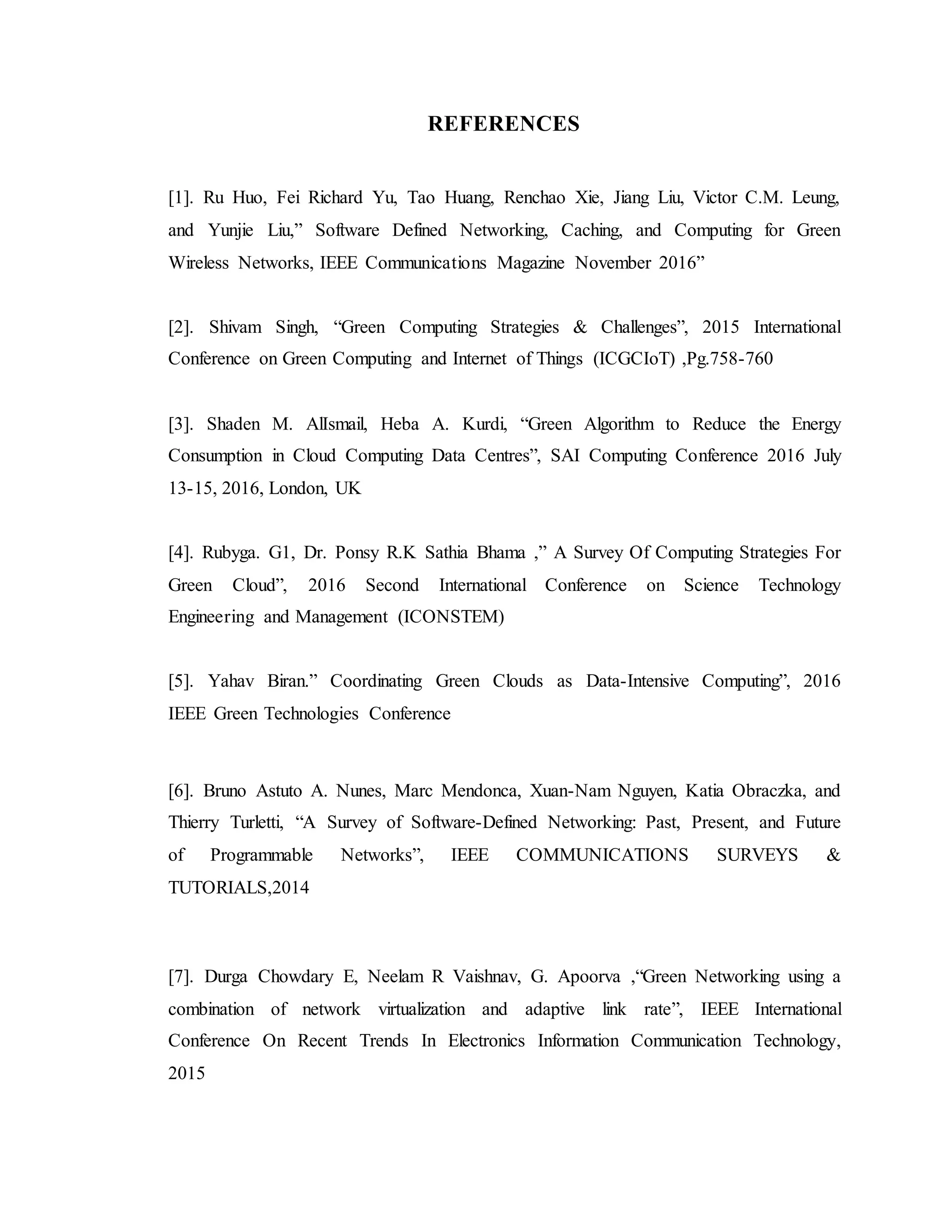 REFERENCES
[1]. Ru Huo, Fei Richard Yu, Tao Huang, Renchao Xie, Jiang Liu, Victor C.M. Leung,
and Yunjie Liu,” Software Defined Networking, Caching, and Computing for Green
Wireless Networks, IEEE Communications Magazine November 2016”
[2]. Shivam Singh, “Green Computing Strategies & Challenges”, 2015 International
Conference on Green Computing and Internet of Things (ICGCIoT) ,Pg.758-760
[3]. Shaden M. AlIsmail, Heba A. Kurdi, “Green Algorithm to Reduce the Energy
Consumption in Cloud Computing Data Centres”, SAI Computing Conference 2016 July
13-15, 2016, London, UK
[4]. Rubyga. G1, Dr. Ponsy R.K Sathia Bhama ,” A Survey Of Computing Strategies For
Green Cloud”, 2016 Second International Conference on Science Technology
Engineering and Management (ICONSTEM)
[5]. Yahav Biran.” Coordinating Green Clouds as Data-Intensive Computing”, 2016
IEEE Green Technologies Conference
[6]. Bruno Astuto A. Nunes, Marc Mendonca, Xuan-Nam Nguyen, Katia Obraczka, and
Thierry Turletti, “A Survey of Software-Defined Networking: Past, Present, and Future
of Programmable Networks”, IEEE COMMUNICATIONS SURVEYS &
TUTORIALS,2014
[7]. Durga Chowdary E, Neelam R Vaishnav, G. Apoorva ,“Green Networking using a
combination of network virtualization and adaptive link rate”, IEEE International
Conference On Recent Trends In Electronics Information Communication Technology,
2015
 
