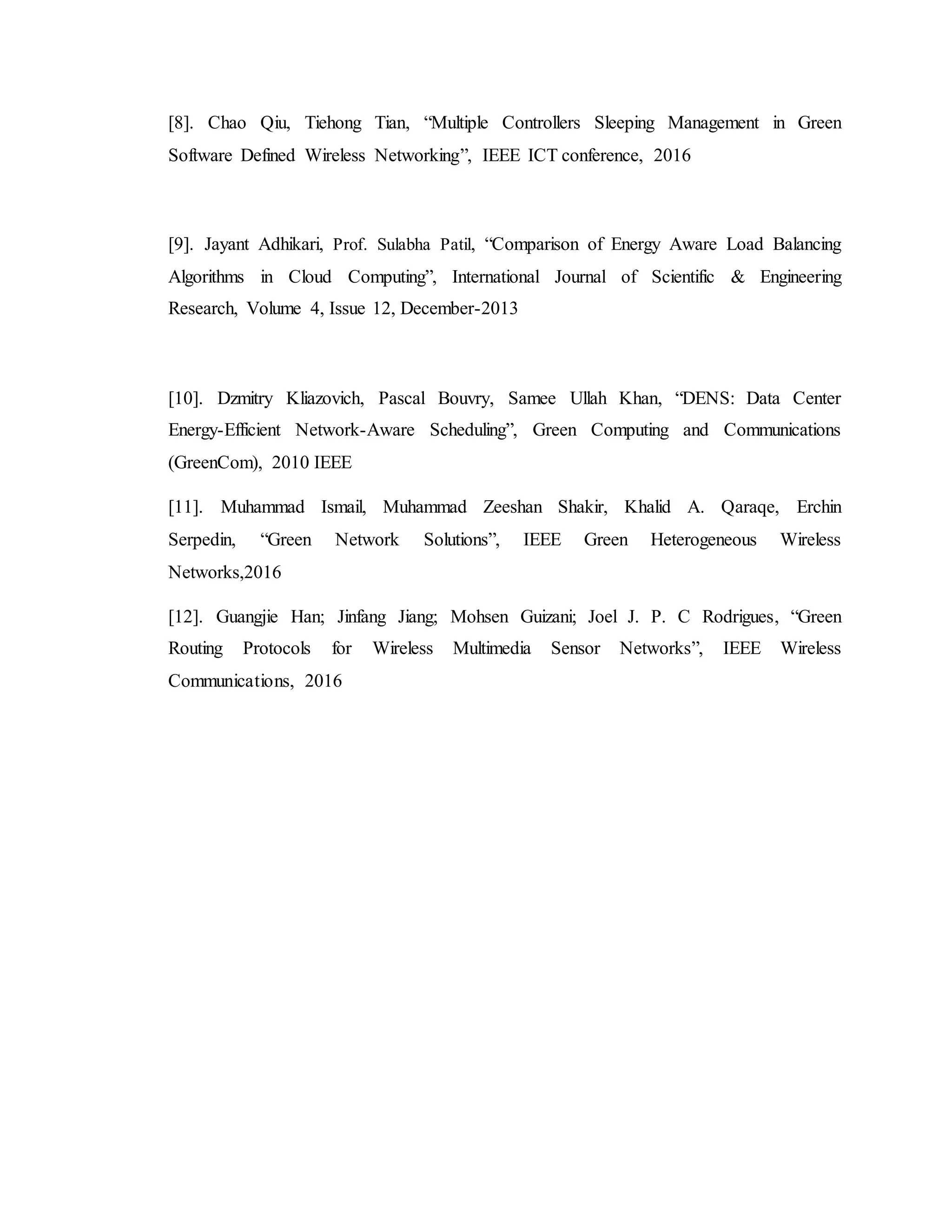 [8]. Chao Qiu, Tiehong Tian, “Multiple Controllers Sleeping Management in Green
Software Defined Wireless Networking”, IEEE ICT conference, 2016
[9]. Jayant Adhikari, Prof. Sulabha Patil, “Comparison of Energy Aware Load Balancing
Algorithms in Cloud Computing”, International Journal of Scientific & Engineering
Research, Volume 4, Issue 12, December-2013
[10]. Dzmitry Kliazovich, Pascal Bouvry, Samee Ullah Khan, “DENS: Data Center
Energy-Efficient Network-Aware Scheduling”, Green Computing and Communications
(GreenCom), 2010 IEEE
[11]. Muhammad Ismail, Muhammad Zeeshan Shakir, Khalid A. Qaraqe, Erchin
Serpedin, “Green Network Solutions”, IEEE Green Heterogeneous Wireless
Networks,2016
[12]. Guangjie Han; Jinfang Jiang; Mohsen Guizani; Joel J. P. C Rodrigues, “Green
Routing Protocols for Wireless Multimedia Sensor Networks”, IEEE Wireless
Communications, 2016
 