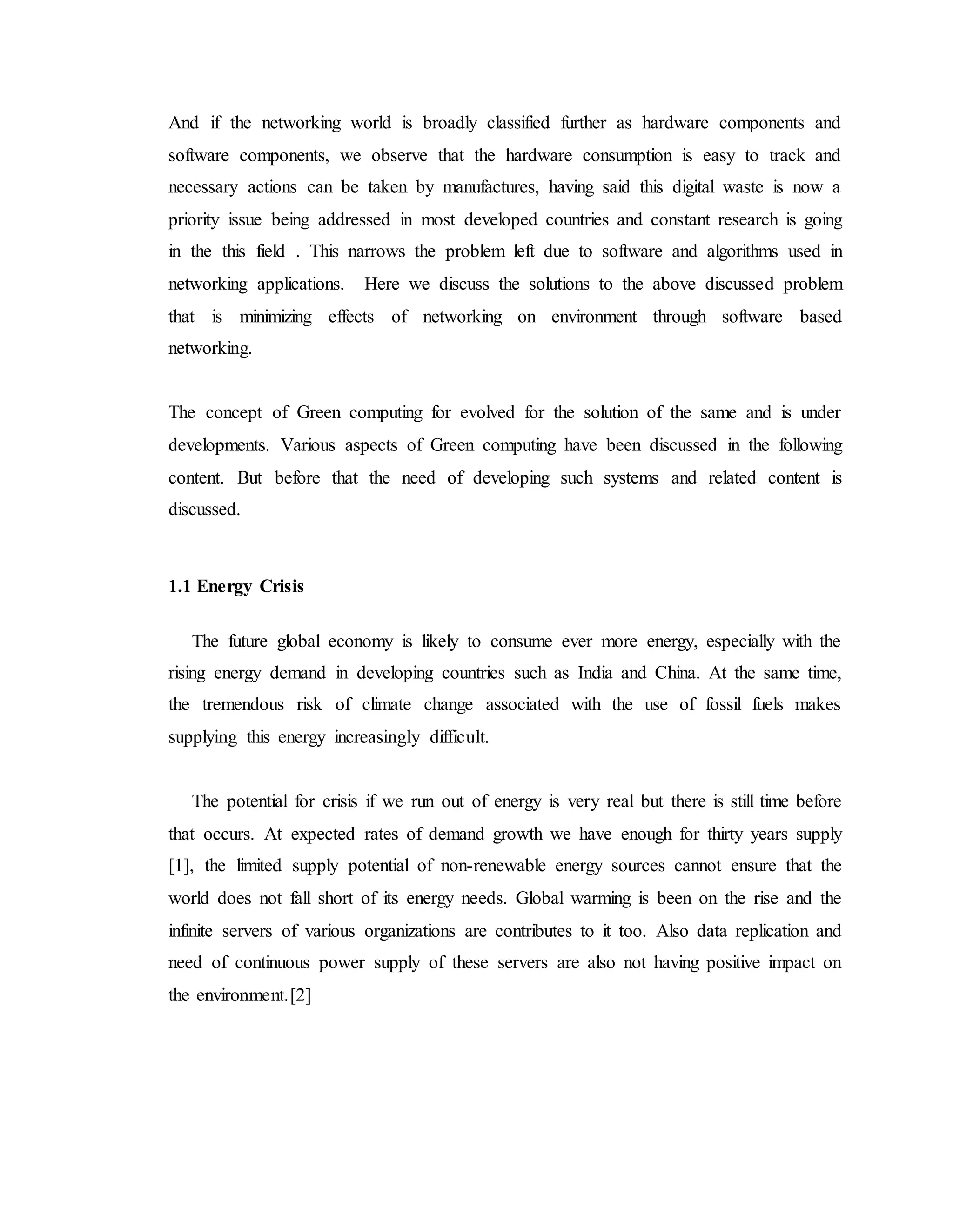 And if the networking world is broadly classified further as hardware components and
software components, we observe that the hardware consumption is easy to track and
necessary actions can be taken by manufactures, having said this digital waste is now a
priority issue being addressed in most developed countries and constant research is going
in the this field . This narrows the problem left due to software and algorithms used in
networking applications. Here we discuss the solutions to the above discussed problem
that is minimizing effects of networking on environment through software based
networking.
The concept of Green computing for evolved for the solution of the same and is under
developments. Various aspects of Green computing have been discussed in the following
content. But before that the need of developing such systems and related content is
discussed.
1.1 Energy Crisis
The future global economy is likely to consume ever more energy, especially with the
rising energy demand in developing countries such as India and China. At the same time,
the tremendous risk of climate change associated with the use of fossil fuels makes
supplying this energy increasingly difficult.
The potential for crisis if we run out of energy is very real but there is still time before
that occurs. At expected rates of demand growth we have enough for thirty years supply
[1], the limited supply potential of non-renewable energy sources cannot ensure that the
world does not fall short of its energy needs. Global warming is been on the rise and the
infinite servers of various organizations are contributes to it too. Also data replication and
need of continuous power supply of these servers are also not having positive impact on
the environment.[2]
 