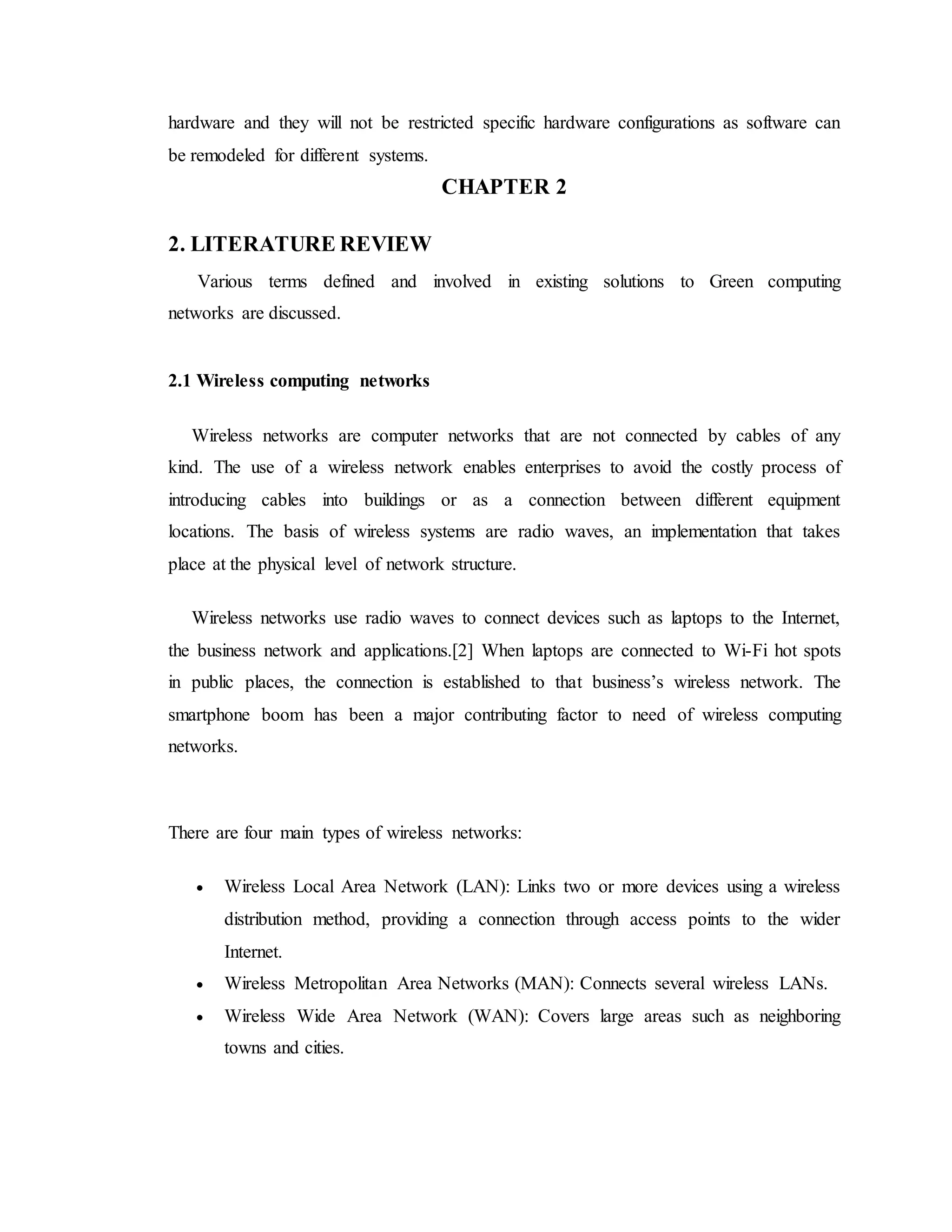 hardware and they will not be restricted specific hardware configurations as software can
be remodeled for different systems.
CHAPTER 2
2. LITERATURE REVIEW
Various terms defined and involved in existing solutions to Green computing
networks are discussed.
2.1 Wireless computing networks
Wireless networks are computer networks that are not connected by cables of any
kind. The use of a wireless network enables enterprises to avoid the costly process of
introducing cables into buildings or as a connection between different equipment
locations. The basis of wireless systems are radio waves, an implementation that takes
place at the physical level of network structure.
Wireless networks use radio waves to connect devices such as laptops to the Internet,
the business network and applications.[2] When laptops are connected to Wi-Fi hot spots
in public places, the connection is established to that business’s wireless network. The
smartphone boom has been a major contributing factor to need of wireless computing
networks.
There are four main types of wireless networks:
 Wireless Local Area Network (LAN): Links two or more devices using a wireless
distribution method, providing a connection through access points to the wider
Internet.
 Wireless Metropolitan Area Networks (MAN): Connects several wireless LANs.
 Wireless Wide Area Network (WAN): Covers large areas such as neighboring
towns and cities.
 