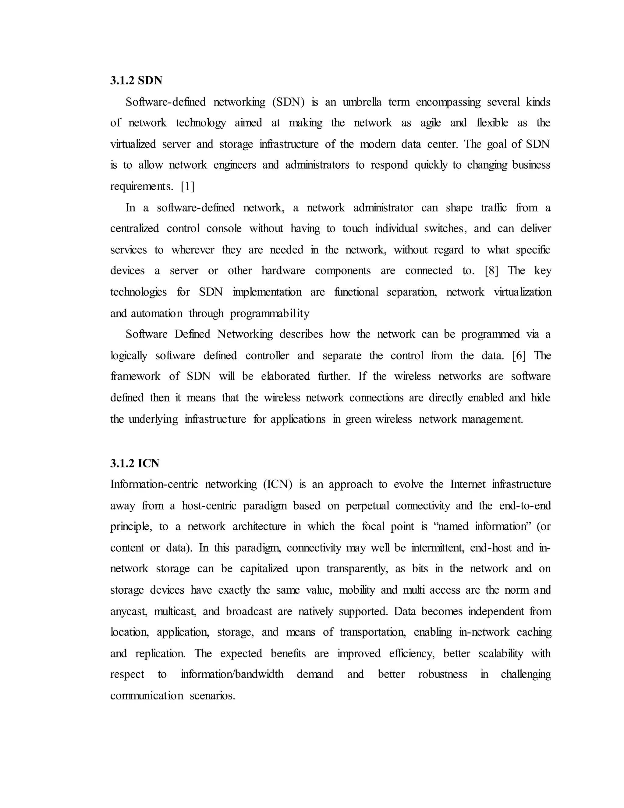 3.1.2 SDN
Software-defined networking (SDN) is an umbrella term encompassing several kinds
of network technology aimed at making the network as agile and flexible as the
virtualized server and storage infrastructure of the modern data center. The goal of SDN
is to allow network engineers and administrators to respond quickly to changing business
requirements. [1]
In a software-defined network, a network administrator can shape traffic from a
centralized control console without having to touch individual switches, and can deliver
services to wherever they are needed in the network, without regard to what specific
devices a server or other hardware components are connected to. [8] The key
technologies for SDN implementation are functional separation, network virtualization
and automation through programmability
Software Defined Networking describes how the network can be programmed via a
logically software defined controller and separate the control from the data. [6] The
framework of SDN will be elaborated further. If the wireless networks are software
defined then it means that the wireless network connections are directly enabled and hide
the underlying infrastructure for applications in green wireless network management.
3.1.2 ICN
Information-centric networking (ICN) is an approach to evolve the Internet infrastructure
away from a host-centric paradigm based on perpetual connectivity and the end-to-end
principle, to a network architecture in which the focal point is “named information” (or
content or data). In this paradigm, connectivity may well be intermittent, end-host and in-
network storage can be capitalized upon transparently, as bits in the network and on
storage devices have exactly the same value, mobility and multi access are the norm and
anycast, multicast, and broadcast are natively supported. Data becomes independent from
location, application, storage, and means of transportation, enabling in-network caching
and replication. The expected benefits are improved efficiency, better scalability with
respect to information/bandwidth demand and better robustness in challenging
communication scenarios.
 