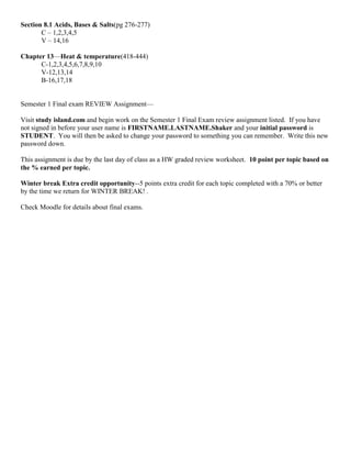 Section 8.1 Acids, Bases & Salts(pg 276-277)
       C – 1,2,3,4,5
       V – 14,16

Chapter 13—Heat & temperature(418-444)
      C-1,2,3,4,5,6,7,8,9,10
      V-12,13,14
      B-16,17,18


Semester 1 Final exam REVIEW Assignment—

Visit study island.com and begin work on the Semester 1 Final Exam review assignment listed. If you have
not signed in before your user name is FIRSTNAME.LASTNAME.Shaker and your initial password is
STUDENT. You will then be asked to change your password to something you can remember. Write this new
password down.

This assignment is due by the last day of class as a HW graded review worksheet. 10 point per topic based on
the % earned per topic.

Winter break Extra credit opportunity--5 points extra credit for each topic completed with a 70% or better
by the time we return for WINTER BREAK! .

Check Moodle for details about final exams.
 