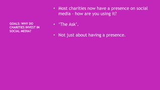 GOALS: WHY DO
CHARITIES INVEST IN
SOCIAL MEDIA?
• Most charities now have a presence on social
media – how are you using it?
• ‘The Ask’.
• Not just about having a presence.
 
