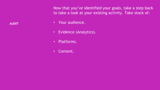 AUDIT
Now that you’ve identified your goals, take a step back
to take a look at your existing activity. Take stock of:
• Your audience.
• Evidence (Analytics).
• Platforms.
• Content.
 