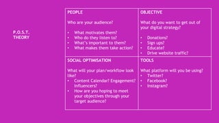 P.O.S.T.
THEORY
PEOPLE
Who are your audience?
• What motivates them?
• Who do they listen to?
• What’s important to them?
• What makes them take action?
OBJECTIVE
What do you want to get out of
your digital strategy?
• Donations?
• Sign ups?
• Educate?
• Drive website traffic?
SOCIAL OPTIMISATION
What will your plan/workflow look
like?
• Content Calendar? Engagement?
Influencers?
• How are you hoping to meet
your objectives through your
target audience?
TOOLS
What platform will you be using?
• Twitter?
• Facebook?
• Instagram?
 