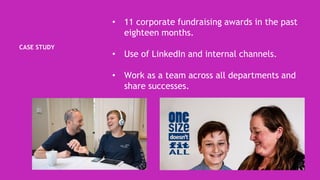 CASE STUDY
• 11 corporate fundraising awards in the past
eighteen months.
• Use of LinkedIn and internal channels.
• Work as a team across all departments and
share successes.
 
