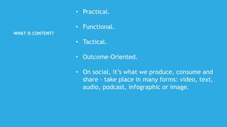 WHAT IS CONTENT?
• Practical.
• Functional.
• Tactical.
• Outcome-Oriented.
• On social, it’s what we produce, consume and
share – take place in many forms: video, text,
audio, podcast, infographic or image.
 