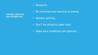 CONTENT CREATION
AND DISTRIBUTION
• Research.
• Be informed and reactive to trends.
• Monitor activity.
• Don’t be afraid to take risks!
• Make sure conditions are optimal.
 