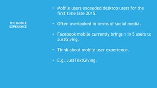 THE MOBILE
EXPERIENCE
• Mobile users exceeded desktop users for the
first time late 2015.
• Often overlooked in terms of social media.
• Facebook mobile currently brings 1 in 5 users to
JustGiving.
• Think about mobile user experience.
• E.g. JustTextGiving.
 