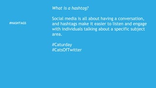 #HASHTAGS
What is a hashtag?
Social media is all about having a conversation,
and hashtags make it easier to listen and engage
with individuals talking about a specific subject
area.
#Caturday
#CatsOfTwitter
 