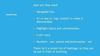#HASHTAGS
How are they used?
• Navigable lists.
• It’s a way to ‘tag’ content to make it
discoverable.
• Highlight topics and conversations.
• Craft voice.
• Numbers – yes, spaces and punctuation – no!
There isn’t a preset list of hashtags, so they can
be put in front of anything.
 