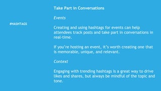 #HASHTAGS
Take Part in Conversations
Events
Creating and using hashtags for events can help
attendees track posts and take part in conversations in
real-time.
If you’re hosting an event, it’s worth creating one that
is memorable, unique, and relevant.
Context
Engaging with trending hashtags is a great way to drive
likes and shares, but always be mindful of the topic and
tone.
 