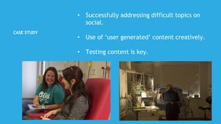 CASE STUDY
• Successfully addressing difficult topics on
social.
• Use of ‘user generated’ content creatively.
• Testing content is key.
 