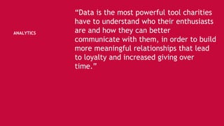 ANALYTICS
“Data is the most powerful tool charities
have to understand who their enthusiasts
are and how they can better
communicate with them, in order to build
more meaningful relationships that lead
to loyalty and increased giving over
time.”
 