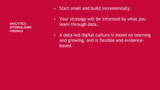 ANALYTICS:
INTERNALISING
FINDINGS
• Start small and build incrementally.
• Your strategy will be informed by what you
learn through data.
• A data-led digital culture is based on learning
and growing, and is flexible and evidence-
based.
 