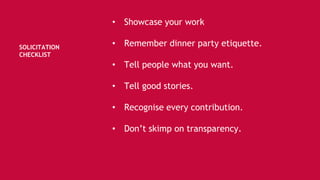 SOLICITATION
CHECKLIST
• Showcase your work
• Remember dinner party etiquette.
• Tell people what you want.
• Tell good stories.
• Recognise every contribution.
• Don’t skimp on transparency.
 