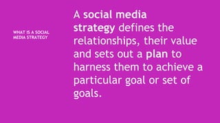 WHAT IS A SOCIAL
MEDIA STRATEGY
A social media
strategy defines the
relationships, their value
and sets out a plan to
harness them to achieve a
particular goal or set of
goals.
 