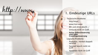Technische Probleme
- http/https
- www/non-www
- Mit und ohne abschl. /
- Umlaute nicht im Griff
- Keine Indexsteuerung
und/oder
Crawlingsteuerung
Logische Probleme
- Produkte / Artikel doppelt
verortet
- Faceted Search nicht im
Griff
- Varianten nicht im Griff
1. Eindeutige URLs
 
