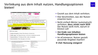 Verlinkung aus dem Inhalt nutzen, Handlungsoptionen
bieten!
▪ Gezielt aus dem Inhalt verlinken.
▪ Klar beschreiben, was der Nutzer
erwarten kann
▪ Nicht einfach Wörter (automatisch)
verlinken, dass stinkt nach SEO!
Der Nutzer weiß nicht, warum er
klicken soll
▪ Am Ende von Inhalten
Handlungsoptionen bieten
▪ Im eCommerce: Nutzer gezielt
passende Angebot machen!
 Ziel: Nutzung steigern!
 