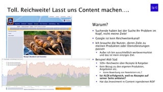 Toll. Reichweite! Lasst uns Content machen….
▪ Suchende haben bei der Suche Ihr Problem im
Kopf, nicht meine Ziele!
▪ Google ist kein Reichweitenkanal!
▪ Ich brauche die Nutzer, deren Ziele zu
meinen Produkten oder Dienstleistungen
passen
▪ Außer ich bin ausschließlich werbevermarktet
und das ist mein einziges Ziel.
▪ Beispiel Aldi Süd
▪ 50%+ Reichweite über Rezepte & Ratgeber
▪ Kein Bezug zu den eigenen Produkten,
Angeboten etc.
▪ Keine Bewerbung von Newslettern etc.?
▪ Ist ALDI erfolgreich, weil es Rezepte auf
seiner Seite anbietet?
▪ Hat das Investment in Content irgendeinen ROI?
Warum?
 
