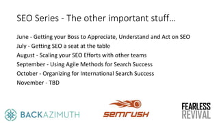 SEO Series - The other important stuff…
June - Getting your Boss to Appreciate, Understand and Act on SEO
July - Getting SEO a seat at the table
August - Scaling your SEO Efforts with other teams
September - Using Agile Methods for Search Success
October - Organizing for International Search Success
November - TBD
 