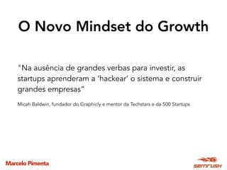 Marcelo Pimenta
O Novo Mindset do Growth
"Na ausência de grandes verbas para investir, as
startups aprenderam a ‘hackear’ o sistema e construir
grandes empresas”
Micah Baldwin, fundador do Graphicly e mentor da Techstars e da 500 Startups
 