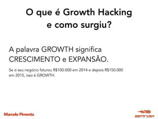 Marcelo Pimenta
O que é Growth Hacking
e como surgiu?
A palavra GROWTH significa
CRESCIMENTO e EXPANSÃO.
Se o seu negócio faturou R$100.000 em 2014 e depois R$150.000
em 2015, isso é GROWTH.
 
