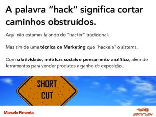 Marcelo Pimenta
A palavra “hack” signiﬁca cortar
caminhos obstruídos.
Aqui não estamos falando do “hacker” tradicional.
Mas sim de uma técnica de Marketing que “hackeia" o sistema.
Com criatividade, métricas sociais e pensamento analítico, além de
ferramentas para vender produtos e ganho de exposição.
 