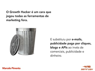 Marcelo Pimenta
O Growth Hacker é um cara que
jogou todas as ferramentas de
marketing fora.
E substituiu por e-mails,
publicidade paga por cliques,
blogs e APIs ao invés de
comerciais, publicidade e
dinheiro.
 