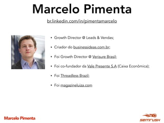 Marcelo Pimenta
Marcelo Pimenta
• Growth Director @ Leads & Vendas;
• Criador do businessideas.com.br;
• Foi Growth Director @ Verisure Brasil;
• Foi co-fundador da Vale Presente S.A (Caixa Econômica);
• Foi Threadless Brazil;
• Foi magazineluiza.com
br.linkedin.com/in/pimentamarcelo
 