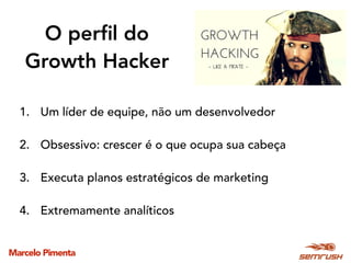 Marcelo Pimenta
O perﬁl do
Growth Hacker
1. Um líder de equipe, não um desenvolvedor
2. Obsessivo: crescer é o que ocupa sua cabeça
3. Executa planos estratégicos de marketing
4. Extremamente analíticos
 