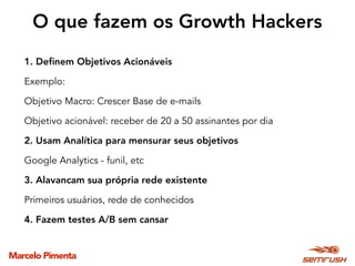 Marcelo Pimenta
1. Deﬁnem Objetivos Acionáveis
Exemplo: 
Objetivo Macro: Crescer Base de e-mails
Objetivo acionável: receber de 20 a 50 assinantes por dia
2. Usam Analítica para mensurar seus objetivos
Google Analytics - funil, etc
3. Alavancam sua própria rede existente
Primeiros usuários, rede de conhecidos
4. Fazem testes A/B sem cansar
O que fazem os Growth Hackers
 