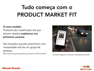 Marcelo Pimenta
Tudo começa com o  
PRODUCT MARKET FIT
Construa alguma coisa que as pessoas queiram!
O novo modelo
Produtos são modificados até que
atinjam reações explosivas nos
primeiros usuários. 
São lançados quando preenchem uma
necessidade real de um grupo de
pessoas.
Não importa quantos ajustem precisam ser feitos até lá.
 