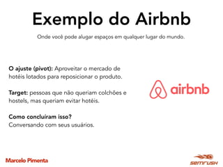 Marcelo Pimenta
Exemplo do Airbnb
Onde você pode alugar espaços em qualquer lugar do mundo.
O ajuste (pivot): Aproveitar o mercado de
hotéis lotados para reposicionar o produto.
Target: pessoas que não queriam colchões e
hostels, mas queriam evitar hotéis.
Como concluíram isso?
Conversando com seus usuários.
 