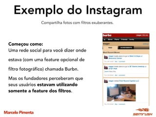 Marcelo Pimenta
Exemplo do Instagram
Começou como:
Uma rede social para você dizer onde
estava (com uma feature opcional de
filtro fotográfico) chamada Burbn.
Mas os fundadores perceberam que
seus usuários estavam utilizando
somente a feature dos ﬁltros.
Compartilha fotos com filtros exuberantes.
 