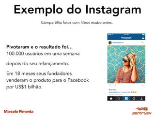 Marcelo Pimenta
Exemplo do Instagram
Pivotaram e o resultado foi…
100.000 usuários em uma semana
depois do seu relançamento.
Em 18 meses seus fundadores
venderam o produto para o Facebook
por US$1 bilhão.
Compartilha fotos com filtros exuberantes.
 