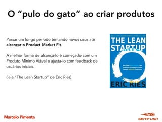 Marcelo Pimenta
O “pulo do gato” ao criar produtos
Passar um longo período tentando novos usos até
alcançar o Product Market Fit.
A melhor forma de alcança-lo é começado com um
Produto Mínimo Viável e ajusta-lo com feedback de
usuários iniciais.
(leia “The Lean Startup” de Eric Ries).
 