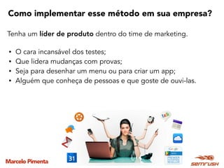 Marcelo Pimenta
Como implementar esse método em sua empresa?
Tenha um líder de produto dentro do time de marketing.
• O cara incansável dos testes;
• Que lidera mudanças com provas;
• Seja para desenhar um menu ou para criar um app;
• Alguém que conheça de pessoas e que goste de ouvi-las.
 