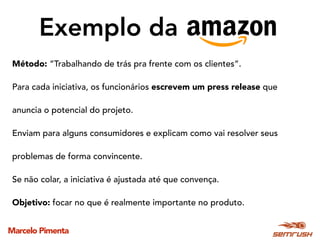Marcelo Pimenta
Exemplo da
Método: “Trabalhando de trás pra frente com os clientes”.
Para cada iniciativa, os funcionários escrevem um press release que
anuncia o potencial do projeto.
Enviam para alguns consumidores e explicam como vai resolver seus
problemas de forma convincente.
Se não colar, a iniciativa é ajustada até que convença.
Objetivo: focar no que é realmente importante no produto.
 