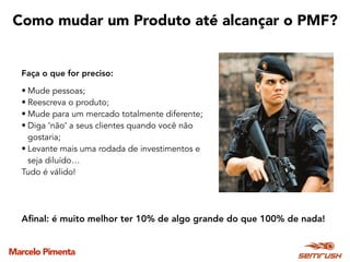 Marcelo Pimenta
Como mudar um Produto até alcançar o PMF?
Faça o que for preciso:
• Mude pessoas;
• Reescreva o produto;
• Mude para um mercado totalmente diferente;
• Diga ‘não’ a seus clientes quando você não
gostaria;
• Levante mais uma rodada de investimentos e
seja diluído…
Tudo é válido!
Aﬁnal: é muito melhor ter 10% de algo grande do que 100% de nada!
 