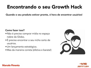 Marcelo Pimenta
Encontrando o seu Growth Hack
Como fazer isso?
• Não é preciso comprar mídia no espaço
nobre da Globo.
• É preciso encontrar o seu nicho certo de
usuários.
• Um lançamento estratégico.
• Mas da maneira correta (efetiva e barata!)
Quando o seu produto estiver pronto, é hora de encontrar usuários!
 