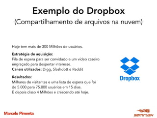 Marcelo Pimenta
Exemplo do Dropbox 
(Compartilhamento de arquivos na nuvem)
Hoje tem mais de 300 Milhões de usuários.
Estratégia de aquisição:
Fila de espera para ser convidado e um vídeo caseiro
engraçado para despertar interesse.
Canais utilizados: Digg, Slashdott e Reddit
Resultados:
Milhares de visitantes e uma lista de espera que foi
de 5.000 para 75.000 usuários em 15 dias.
E depois disso 4 Milhões e crescendo até hoje.
 