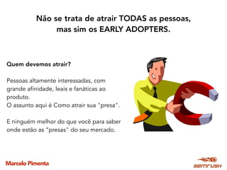 Marcelo Pimenta
Quem devemos atrair?
Pessoas altamente interessadas, com
grande afinidade, leais e fanáticas ao
produto.
O assunto aqui é Como atrair sua "presa".
E ninguém melhor do que você para saber
onde estão as “presas" do seu mercado.
Não se trata de atrair TODAS as pessoas,
mas sim os EARLY ADOPTERS.
 