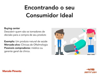Marcelo Pimenta
Encontrando o seu
Consumidor Ideal
Buying center
Descobrir quem são os tomadores de
decisão para a compra de seu produto
Exemplo: Um produto natural de saúde
Mercado-alvo: Clínicas de Oftalmologia
Possíveis compradores: médico ou
gerente geral da clínica.
 